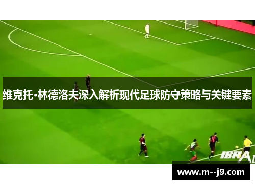维克托·林德洛夫深入解析现代足球防守策略与关键要素