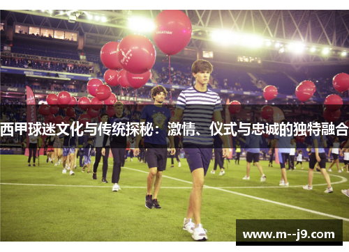 西甲球迷文化与传统探秘：激情、仪式与忠诚的独特融合
