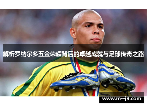 解析罗纳尔多五金荣耀背后的卓越成就与足球传奇之路 解析罗纳尔多五金荣耀背后的卓越成就与足球传奇之路