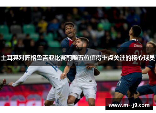 土耳其对阵格鲁吉亚比赛前瞻五位值得重点关注的核心球员
