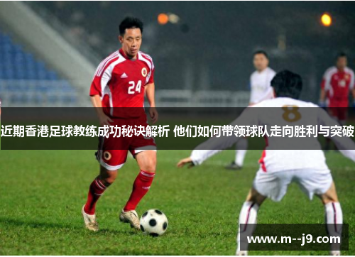 近期香港足球教练成功秘诀解析 他们如何带领球队走向胜利与突破