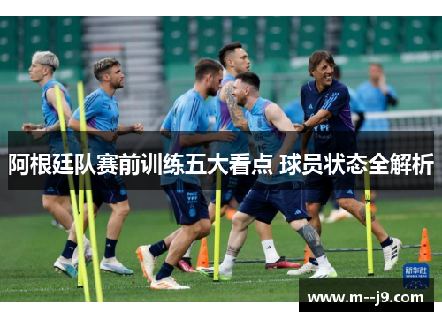 阿根廷队赛前训练五大看点 球员状态全解析