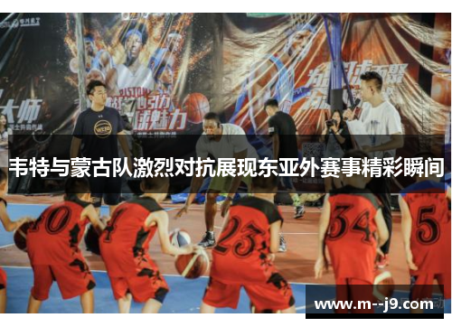 韦特与蒙古队激烈对抗展现东亚外赛事精彩瞬间