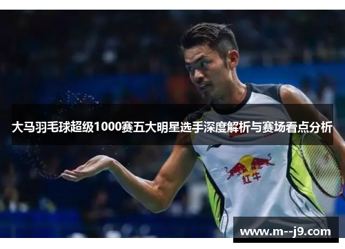 大马羽毛球超级1000赛五大明星选手深度解析与赛场看点分析
