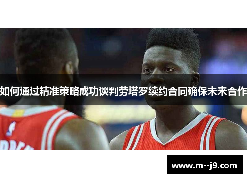 如何通过精准策略成功谈判劳塔罗续约合同确保未来合作 如何通过精准策略成功谈判劳塔罗续约合同确保未来合作