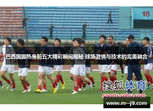 巴西国脚热身前五大精彩瞬间揭秘 球场激情与技术的完美融合