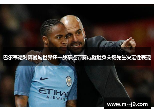 巴尔韦德对阵曼城世界杯一战掌控节奏成就胜负关键先生决定性表现