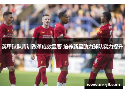 英甲球队青训改革成效显著 培养新星助力球队实力提升 英甲球队青训改革成效显著 培养新星助力球队实力提升