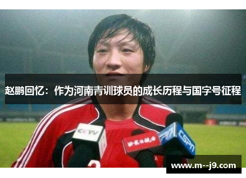 赵鹏回忆:作为河南青训球员的成长历程与国字号征程 赵鹏回忆:作为河南青训球员的成长历程与国字号征程