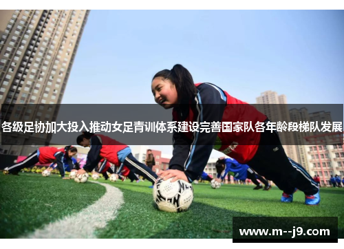 各级足协加大投入推动女足青训体系建设完善国家队各年龄段梯队发展