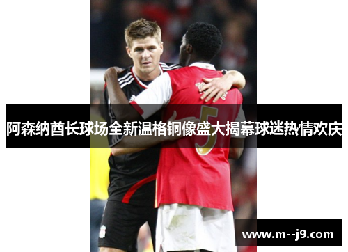 阿森纳酋长球场全新温格铜像盛大揭幕球迷热情欢庆