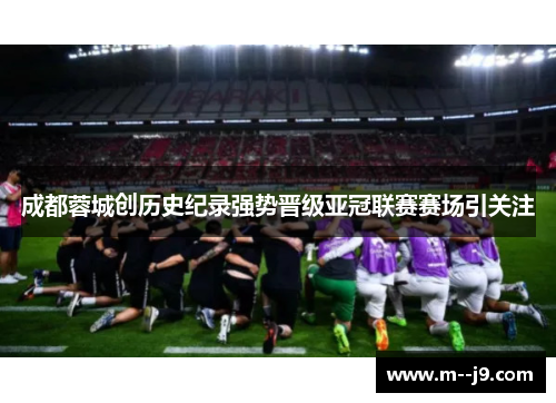 成都蓉城创历史纪录强势晋级亚冠联赛赛场引关注