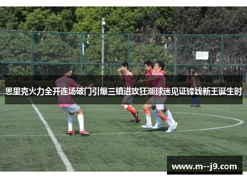 恩里克火力全开连场破门引爆三镇进攻狂潮球迷见证锋线新王诞生时