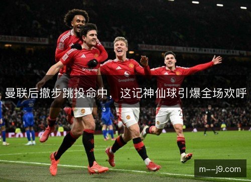 曼联后撤步跳投命中,这记神仙球引爆全场欢呼 曼联后撤步跳投命中,这记神仙球引爆全场欢呼