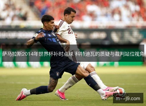 萨马拉斯2014年世界杯补时点球 科特迪瓦的质疑与裁判站位视角 萨马拉斯2014年世界杯补时点球 科特迪瓦的质疑与裁判站位视角
