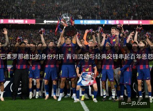 巴塞罗那德比的身份对抗 青训流动与经典交锋串起百年恩怨 巴塞罗那德比的身份对抗 青训流动与经典交锋串起百年恩怨